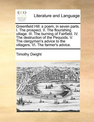 Greenfield Hill: A Poem, in Seven Parts. I. the Prospect. II. the Flourishing Village. III. the Burning of Fairfield. IV. the Destructi by Dwight, Timothy