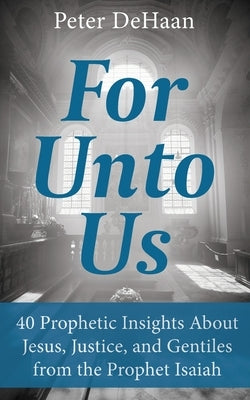 For Unto Us: 40 Prophetic Insights About Jesus, Justice, and Gentiles from the Prophet Isaiah by DeHaan, Peter