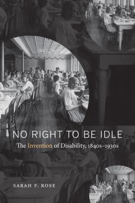 No Right to Be Idle: The Invention of Disability, 1840s-1930s by Rose, Sarah F.
