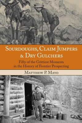 Sourdoughs, Claim Jumpers & Dry Gulchers: Fifty Of The Grittiest Moments In The History Of Frontier Prospecting, First Edition by Mayo, Matthew P.