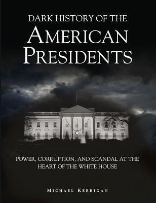 Dark History of the American Presidents: Power, Corruption, and Scandal at the Heart of the White House by Kerrigan, Michael