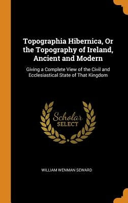 Topographia Hibernica, Or the Topography of Ireland, Ancient and Modern: Giving a Complete View of the Civil and Ecclesiastical State of That Kingdom by Seward, William Wenman