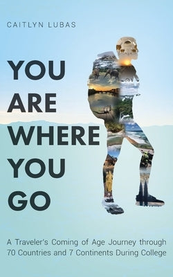 You Are Where You Go: A Traveler's Coming of Age Journey Through 70 Countries and 7 Continents During College by Lubas, Caitlyn