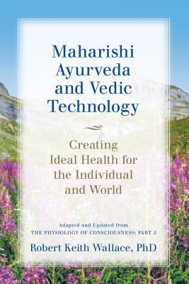 Maharishi Ayurveda and Vedic Technology: Creating Ideal Health for the Individual and World, Adapted and Updated from The Physiology of Consciousness: by Wallace, Robert Keith