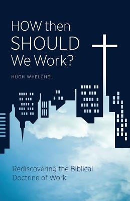 How Then Should We Work?: Rediscovering the Biblical Doctrine of Work by Whelchel, Hugh