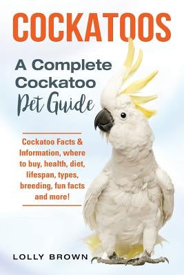 Cockatoos: Cockatoo Facts & Information, where to buy, health, diet, lifespan, types, breeding, fun facts and more! A Complete Co by Brown, Lolly