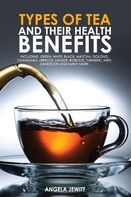 Types of Tea and Their Health Benefits Including Green, White, Black, Matcha, Oolong, Chamomile, Hibiscus, Ginger, Roiboos, Turmeric, Mint, Dandelion by Jewitt, Angela