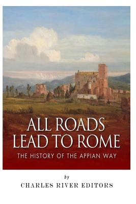 All Roads Lead to Rome: The History of the Appian Way by Charles River Editors