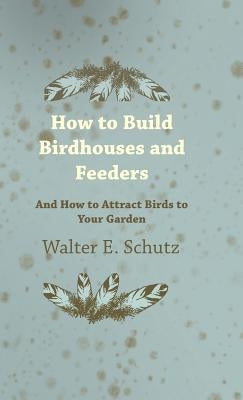 How to Build Birdhouses and Feeders - And How to Attract Birds to Your Garden by Schutz, Walter E.