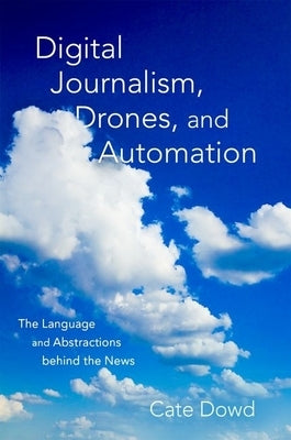 Digital Journalism, Drones, and Automation: The Language and Abstractions Behind the News by Dowd, Cate