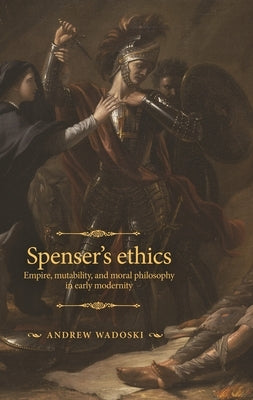 Spenser's Ethics: Empire, Mutability, and Moral Philosophy in Early Modernity by Wadoski, Andrew