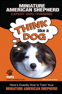 MINIATURE AMERICAN SHEPHERD Expert Dog Training: Think Like a Dog Here's Exactly How to Train Your Miniature American Shepherd by Pearce, Paul Allen