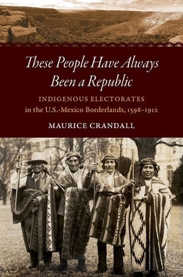 These People Have Always Been a Republic: Indigenous Electorates in the U.S.-Mexico Borderlands, 1598-1912 by Crandall, Maurice S.