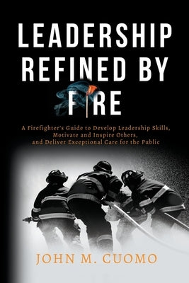 Leadership Refined by Fire: A Firefighter's Guide to Develop Leadership Skills, Motivate and Inspire Others, and Deliver Exceptional Care for the by Cuomo, John M.