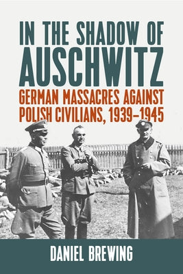 In the Shadow of Auschwitz: German Massacres Against Polish Civilians, 1939-1945 by Brewing, Daniel