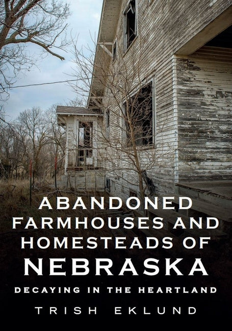 Abandoned Farmhouses and Homesteads of Nebraska: Decaying in the Heartland by Eklund, Trish