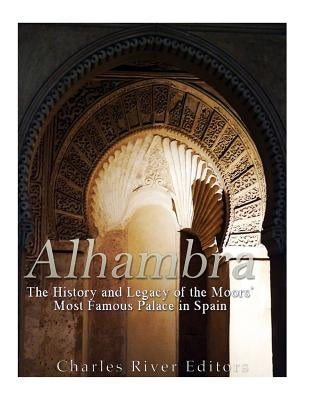 Alhambra: The History and Legacy of the Moors' Most Famous Palace in Spain by Charles River Editors