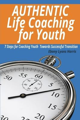 Authentic Life Coaching for Youth: 7 Steps for Coaching Youth Towards Successful Transition by Harris, Ebony Lyons