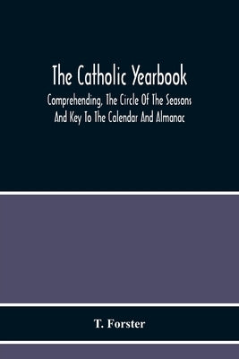 The Catholic Yearbook: Comprehending, The Circle Of The Seasons And Key To The Calendar And Almanac, Or The Natural History, Religious Festiv by Forster, T.