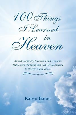 100 Things I Learned in Heaven: An Extraordinary True Story of a Woman's Battle with Darkness that Led Her to Journey to Heaven Many Times. by Bauer, Karen