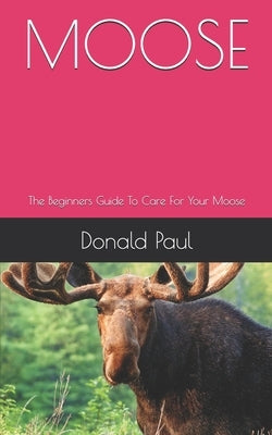 Moose: The Beginners Guide To Care For Your Moose by Paul, Donald