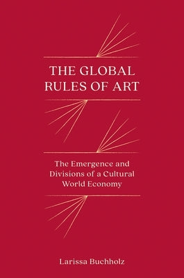 The Global Rules of Art: The Emergence and Divisions of a Cultural World Economy by Buchholz, Larissa