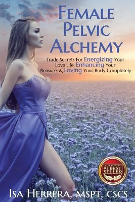Female Pelvic Alchemy: Trade Secrets For Energizing Your Love Life, Enhancing Your Pleasure & Loving Your Body Completely by Herrera, Isa