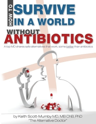 How To Survive In A World Without Antibiotics: A top MD shares safe alternatives that work, some better than antibiotics by Scott-Mumby, Keith