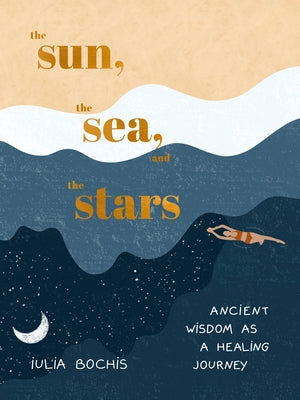 The Sun, the Sea, and the Stars: Ancient Wisdom as a Healing Journey by Bochis, Iulia