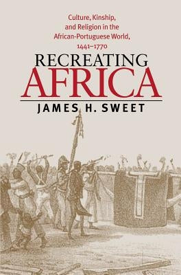 Recreating Africa: Culture, Kinship, and Religion in the African-Portuguese World, 1441-1770 by Sweet, James H.