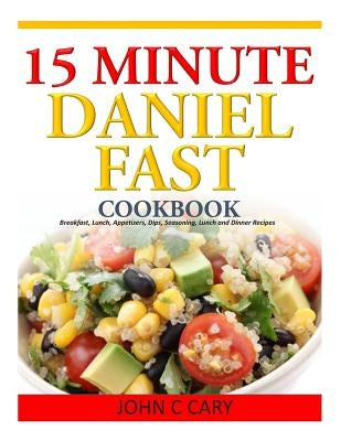 15 Minutes Daniel Fast Cookbook: Breakfast, Lunch, Appetizers, Dips, Seasoning, Lunch and Dinner Recipes by Cary, John C.