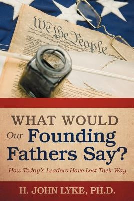 What Would Our Founding Fathers Say?: How Today's Leaders Have Lost Their Way by Lyke, H. John