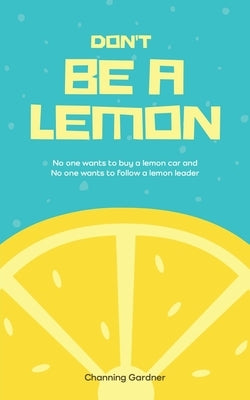 Don't Be A Lemon: No one wants to buy a lemon car and No one wants to follow a lemon leader by Gardner, Channing