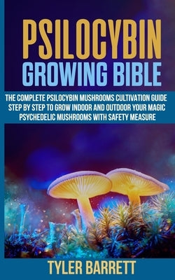Psilocybin Growing Bible: The Complete Psilocybin Mushroom Cultivation Guide Step by Step to Grow Indoor and Outdoor Your Magic Psychedelic Mush by Barrett, Tyler