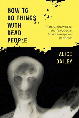 How to Do Things with Dead People: History, Technology, and Temporality from Shakespeare to Warhol by Dailey, Alice