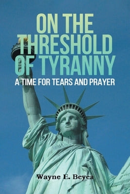 On the Threshold of Tyranny: A Time for Tears and Prayer by Beyea, Wayne E.