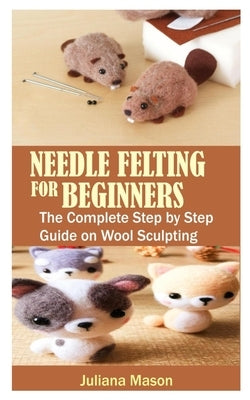 Needle Felting for Beginners: The Complete Step by Step Guide on Wool Sculpting by Mason, Juliana