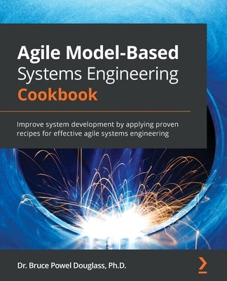 Agile Model-Based Systems Engineering Cookbook: Improve system development by applying proven recipes for effective agile systems engineering by Douglass, Bruce Powel