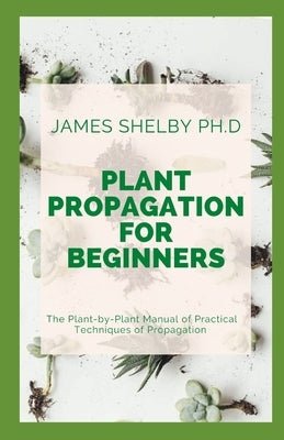 Plant Propagation for Beginners: The Plant-by-Plant Manual of Practical Techniques of Propagation by Shelby Ph. D., James