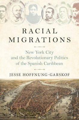 Racial Migrations: New York City and the Revolutionary Politics of the Spanish Caribbean by Hoffnung-Garskof, Jesse