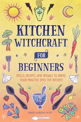 Kitchen Witchcraft for Beginners: Spells, Recipes, and Rituals to Bring Your Practice Into the Kitchen by Hunt, Dawn Aurora