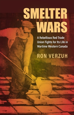 Smelter Wars: A Rebellious Red Trade Union Fights for Its Life in Wartime Western Canada by Verzuh, Ron