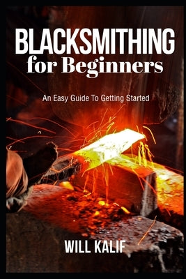 Blacksmithing for Beginners: An Easy Guide To Getting Started by Kalif, Will