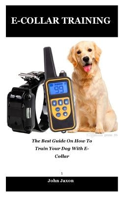 E-Collar Training: The best guide on how to train your dog with e-collar by Jaxon, John