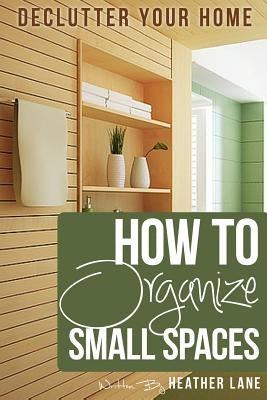How to Organize Small Spaces: Decluttering Tips and Organization Ideas for Your Home by Lane, Heather
