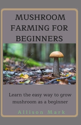 Mushroom Farming for Beginners: Learn about the easy way to grow mushroom as a beginner by Mark, Allison