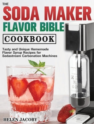 The Soda Maker Flavor Bible Cookbook: Tasty and Unique Homemade Flavor Syrup Recipes for Sodastream Carbonation Machines by Jacoby, Helen