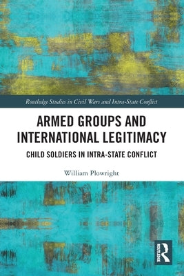 Armed Groups and International Legitimacy: Child Soldiers in Intra-State Conflict by Plowright, William