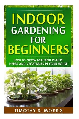 Indoor Gardening for Beginners: How to Grow Beautiful Plants, Herbs and Vegetables in your House by Morris, Timothy S.