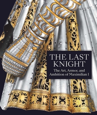 The Last Knight: The Art, Armor, and Ambition of Maximilian I by Terjanian, Pierre
